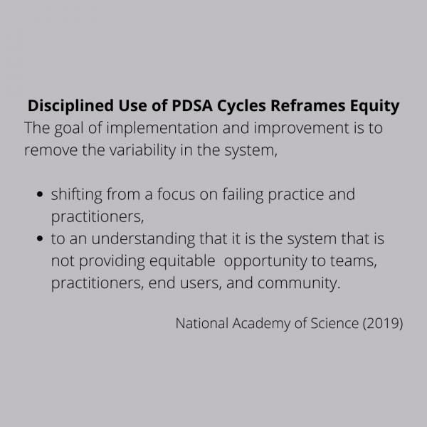 Disciplined use of PDSA Cycles reframes equity. The goal of implementation and improvement is to remove the variability in the system, shifting from a focus on failing practice and practitioners to an understanding that it is the system that is not providing equitable opportunity to teams, practitioners, end users, and community. Citation: National Academy of Science, 2019.